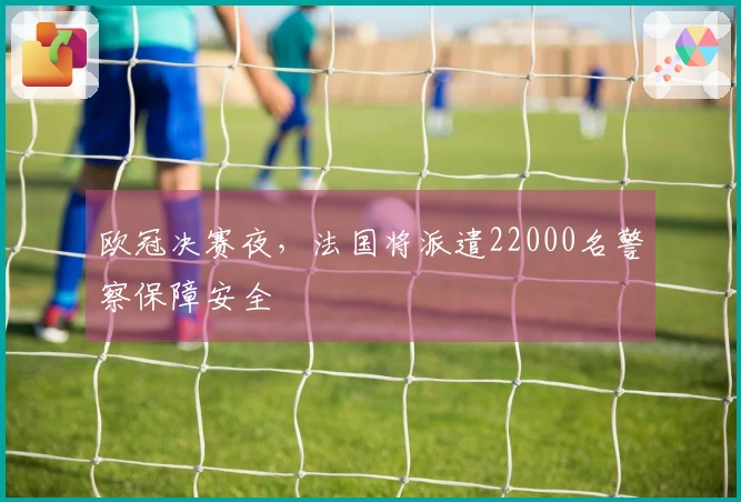 欧冠决赛夜，法国将派遣22000名警察保障安全